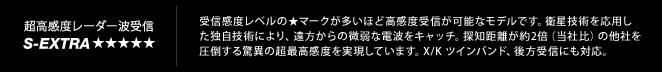 超高感度レーダー受信 S-Extra｜受信感度レベルの★マークが多いほど高感度受信が可能なモデルです。衛星技術を応用し
	た独自技術により、遠方からの微弱な電波をキャッチ。探知距離が約2倍（当社比）の他社を
	圧倒する驚異の超最高感度を実現しています。X/K ツインバンド、後方受信にも対応。