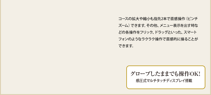 コースの拡大や縮小も指先2本で直感操作(ピンチズーム)できます。その他、メニュー表示を出す時などの各操作をフリック、ドラッグといった、スマートフォンのようなラクラク操作で直感的に操ることができます。 グローブしたままでも操作OK!感圧式マルチタッチディスプレイ搭載