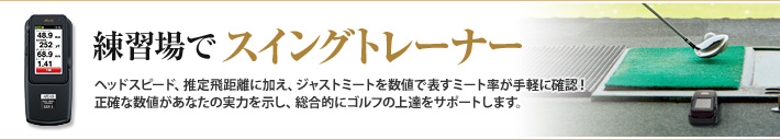 練習場でスイングトレーナー　練習場でスイングトレーナーヘッドスピード、推定飛距離に加え、ジャストミートを数値で表すミート率が手軽に確認！
正確な数値があなたの実力を示し、総合的にゴルフの上達をサポートします。