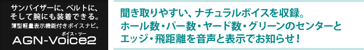 サンバイザーに、ベルトに、そして腕にも装着できる。薄型軽量表示機能付きボイスナビ ボイス・ツー : 聞き取りやすい、ナチュラルボイスを収録。ホール数・パー数・ヤード数・グリーンのセンターとエッジ・飛距離を音声と表示でお知らせ!