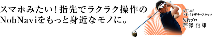 スマホみたい!指先でラクラク操作のNobNaviをもっと身近なものに。 ATLASアドバイザリースタッフ 芹沢 信雄