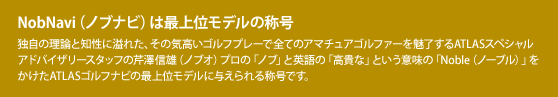 NobNavi(ノブナビ)は最上位モデルの称号:独自の理論と知性に溢れた、その気高いゴルフプレーで全てのアマチュアゴルファーを魅了するATLASスペシャルアドバイザリースタッフの芹澤信雄(ノブオ)プロの「ノブ」と英語の「高貴な」という意味の「Noble(ノーブル)」をかけたATLASゴルフナビの最上位モデルに与えられる称号です。