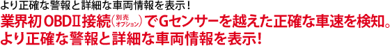 より正確な警報と詳細な車両情報を表示!業界初OBDⅡ(別売りオプション)接続でGセンサーを越えた正確な車速を検知。