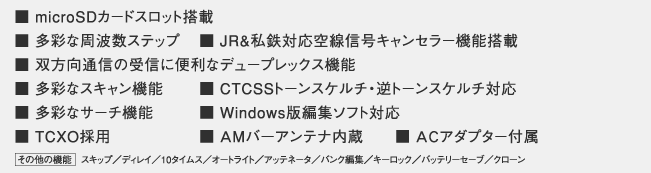 ■ 受信周波数 0.1~1300MHz
■ microSDカードスロット搭載
■ 多彩な周波数ステップ
■ JR&私鉄対応空線信号キャンセラー機能搭載
■ 双方向通信の受信に便利なデュープレックス機能
■ 多彩なスキャン機能
■ CTCSSトーンスケルチ・逆トーンスケルチ対応
■ 多彩なサーチ機能
■ Windows版編集ソフト対応
■ TCXO採用
■ AMバ-アンテナ内蔵
■ ACアダプター付属