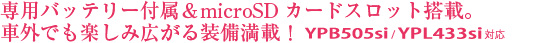 専用バッテリー付属&microSDカードスロット搭載。車外でも楽しみ広がる装備満載! YPB505si/YPL433si対応