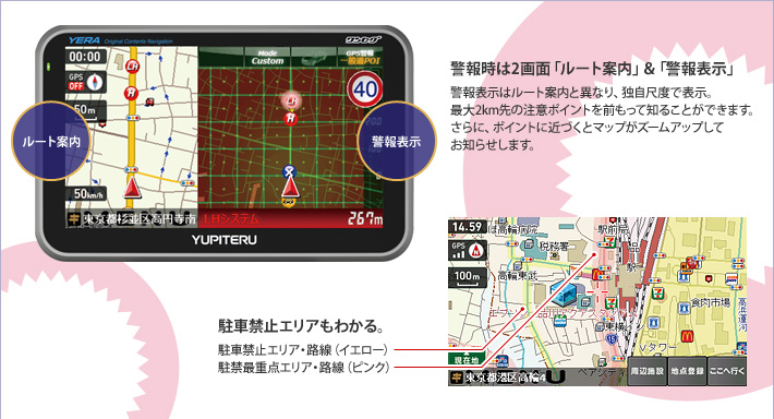 警報時は2画面「ルート案内」&「警報表示」 警報表示はルート案内と異なり、独自尺度で表示。最大2km先の注意ポイントを前もって知ることができます。さらに、ポイントに近づくとマップがズームアップしてお知らせします。 駐車禁止エリアもわかる。
